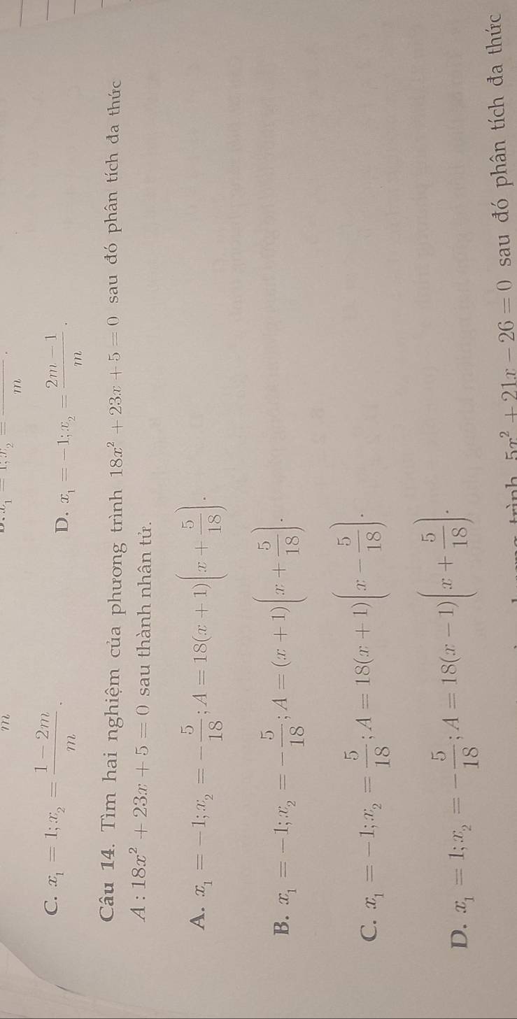 m
x_1-x_2=frac m
C. x_1=1; x_2= (1-2m)/m . D. x_1=-1; x_2= (2m-1)/m . 
Câu 14. Tìm hai nghiệm của phương trình 18x^2+23x+5=0 sau đó phân tích đa thức
A:18x^2+23x+5=0 sau thành nhân tử.
A. x_1=-1; x_2=- 5/18 ; A=18(x+1)(x+ 5/18 ).
B. x_1=-1; x_2=- 5/18 ; A=(x+1)(x+ 5/18 ).
C. x_1=-1; x_2= 5/18 ; A=18(x+1)(x- 5/18 ).
D. x_1=1; x_2=- 5/18 ; A=18(x-1)(x+ 5/18 ). 
trình 5x^2+21x-26=0 sau đó phân tích đa thức