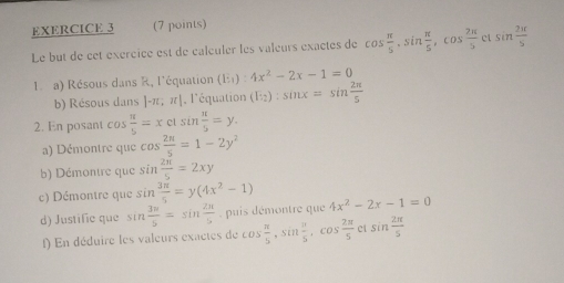 Le but de cet exércice est de calculer les valeurs exactes de cos  π /5 , sin  π /5 , cos  2π /5  ct sin  2π /5 
I a) Résous dans R, l'équation (E,):4x^2-2x-1=0
b) Résous dans |-π ,π | , l'équation (E_2):sin x=sin  2π /5 
2. En posant cos  π /5 =xclsin  π /5 =y. 
a) Démontre que cos  2n/5 =1-2y^2
b) Démontre que sin  2π /5 =2xy
c) Démontre que sin  3π /5 =y(4x^2-1) 4x^2-2x-1=0
d) Justific que sin  3w/5 =sin  2π /5  , puis démontre que 
f) En déduire les valeurs exactes de e cos  π /5 , sin  π /5 , cos  2π /5  c1 sin  2π /5 