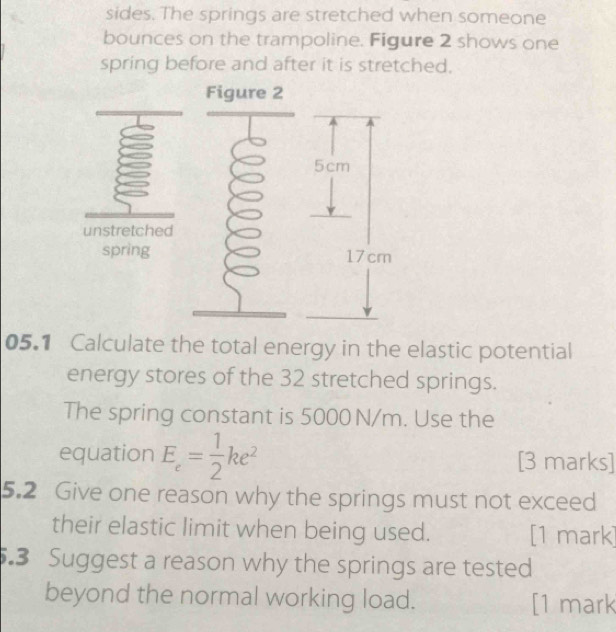 sides. The springs are stretched when someone 
bounces on the trampoline. Figure 2 shows one 
spring before and after it is stretched. 
Figure 2 
unstretched 
spring 
05.1 Calculate the total energy in the elastic potential 
energy stores of the 32 stretched springs. 
The spring constant is 5000 N/m. Use the 
equation E_c= 1/2 ke^2 [3 marks] 
5.2 Give one reason why the springs must not exceed 
their elastic limit when being used. [1 mark] 
5.3 Suggest a reason why the springs are tested 
beyond the normal working load. [1 mark