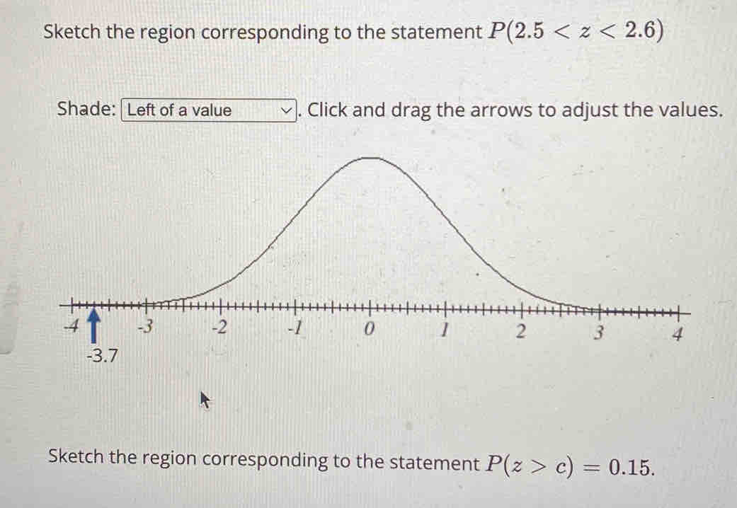 Sketch the region corresponding to the statement P(2.5
Shade: Left of a value . Click and drag the arrows to adjust the values. 
Sketch the region corresponding to the statement P(z>c)=0.15.