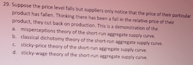 Suppose the price level falls but suppliers only notice that the price of their particular
product has fallen. Thinking there has been a fall in the relative price of their
product, they cut back on production. This is a demonstration of the
a. misperceptions theory of the short-run aggregate supply curve.
b. classical dichotomy theory of the short-run aggregate supply curve.
c. sticky-price theory of the short-run aggregate supply curve.
d. sticky-wage theory of the short-run aggregate supply curve.