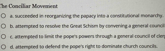 The Conciliar Movement
a. succeeded in reorganizing the papacy into a constitutional monarchy.
b. attempted to resolve the Great Schism by convening a general council
c. attempted to limit the pope's powers through a general council of cler
d. attempted to defend the pope's right to dominate church councils.