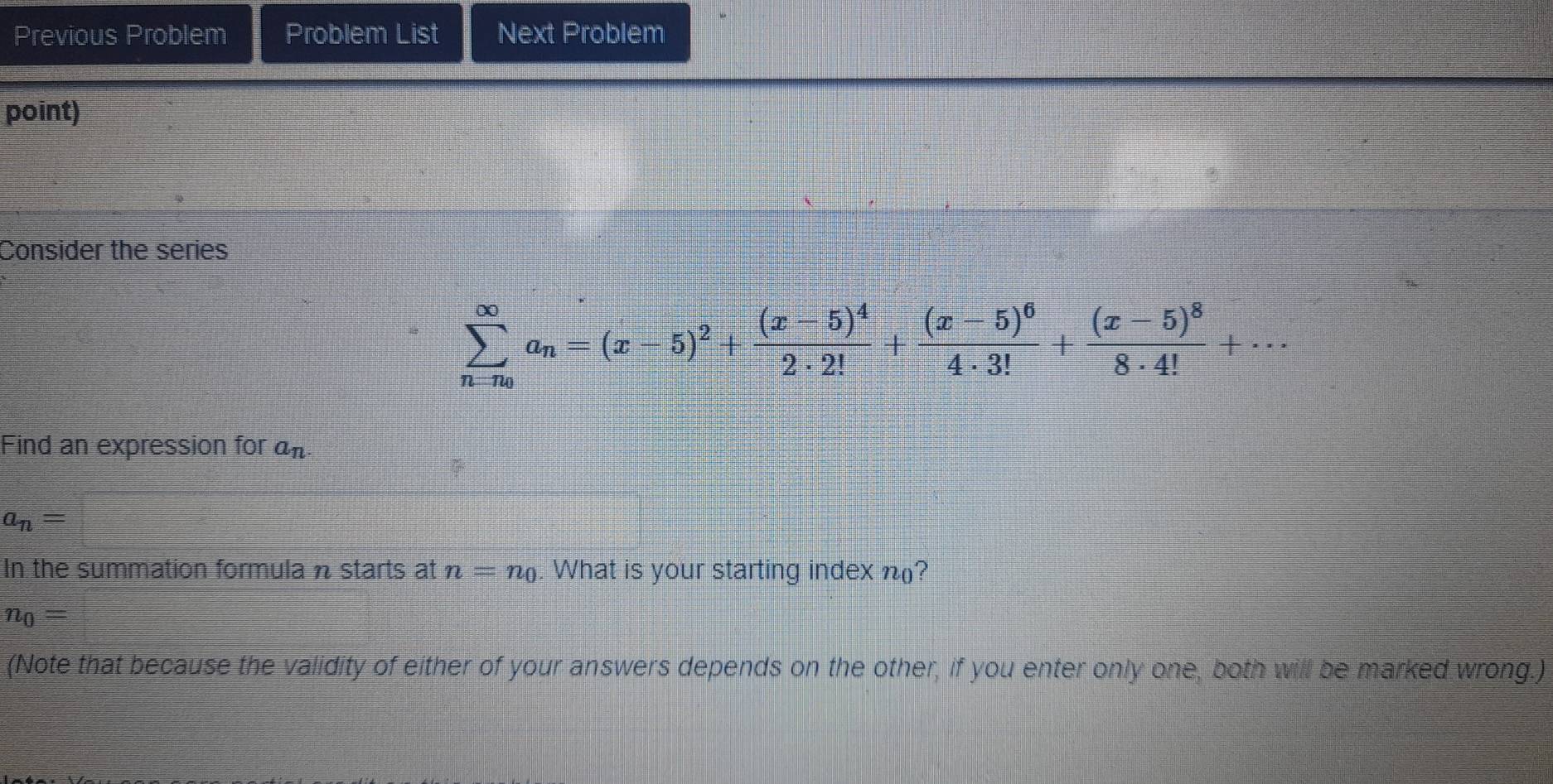 Previous Problem Problem List Next Problem 
point) 
Consider the series
sumlimits _n=n_0^∈fty a_n=(x-5)^2+frac (x-5)^42· 2!+frac (x-5)^64· 3!+frac (x-5)^88· 4!+·s
Find an expression for a_n.
a_n=
In the summation formula n starts at n=n_0. What is your starting index n (?
n_0=
(Note that because the validity of either of your answers depends on the other, if you enter only one, both will be marked wrong.)