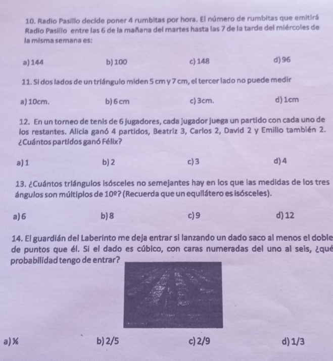 Radio Pasillo decide poner 4 rumbitas por hora. El número de rumbitas que emitirá
Radio Pasillo entre las 6 de la mañana del martes hasta las 7 de la tarde del miércoles de
la misma semana es:
a) 144 b) 100 c) 148 d) 96
11. Sí dos lados de un triángulo miden 5 cm y 7 cm, el tercer lado no puede medir
a) 10cm. b) 6 cm c) 3cm. d) 1cm
12. En un torneo de tenis de 6 jugadores, cada jugador juega un partido con cada uno de
los restantes. Alicia ganó 4 partidos, Beatriz 3, Carlos 2, David 2 y Emilio también 2.
¿Cuántos partidos ganó Félix?
a) 1 b) 2 c) 3 d) 4
13. ¿Cuántos triángulos Isósceles no semejantes hay en los que las medidas de los tres
ángulos son múltiplos de 10^(_ circ) *? (Recuerda que un equilátero es isósceles).
a) 6 b) 8 c) 9 d) 12
14. El guardián del Laberinto me deja entrar si lanzando un dado saco al menos el doble
de puntos que él. Si el dado es cúbico, con caras numeradas del uno al seis, ¿qué
probabilidad tengo de entrar?
a) % b) 2/5 c) 2/9 d) 1/3