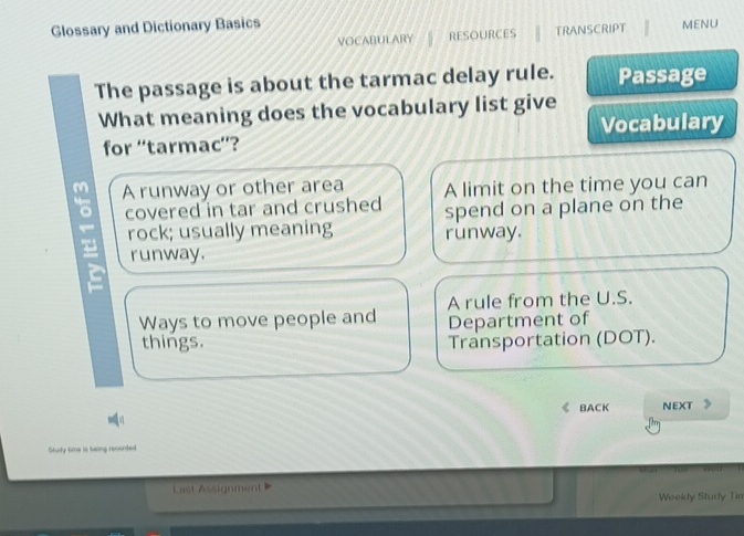 Glossary and Dictionary Basics MENU
VOCABULARY RESOURCES TRANSCRIPT
The passage is about the tarmac delay rule. Passage
What meaning does the vocabulary list give
for “tarmac”? Vocabulary
m A runway or other area A limit on the time you can
covered in tar and crushed spend on a plane on the
rock; usually meaning runway.
runway.
i
Ways to move people and A rule from the U.S.
Department of
things. Transportation (DOT).
BACK NEXT 》
Study time is twing reconted
Last Assignment 
Weekly Study Tin