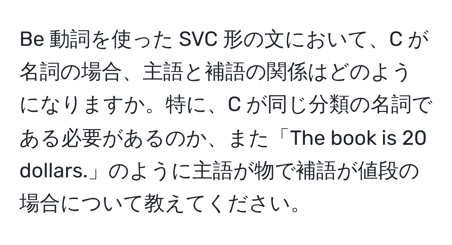 Be 動詞を使った SVC 形の文において、C が名詞の場合、主語と補語の関係はどのようになりますか。特に、C が同じ分類の名詞である必要があるのか、また「The book is 20 dollars.」のように主語が物で補語が値段の場合について教えてください。