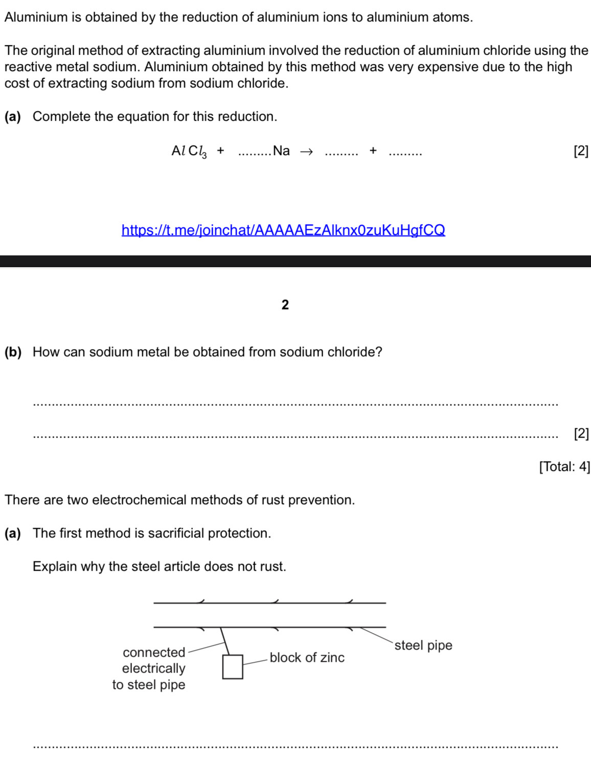 Aluminium is obtained by the reduction of aluminium ions to aluminium atoms. 
The original method of extracting aluminium involved the reduction of aluminium chloride using the 
reactive metal sodium. Aluminium obtained by this method was very expensive due to the high 
cost of extracting sodium from sodium chloride. 
(a) Complete the equation for this reduction.
AlCl_3+...Nato ........+... _ [2] 
https://t.me/joinchat/AAAAAEzAlknx0zuKuHgfCQ 
2 
(b) How can sodium metal be obtained from sodium chloride? 
_ 
_[2] 
[Total: 4] 
There are two electrochemical methods of rust prevention. 
(a) The first method is sacrificial protection. 
Explain why the steel article does not rust. 
_