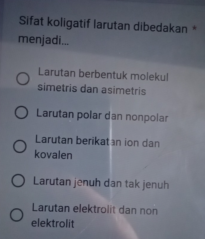 Sifat koligatif larutan dibedakan *
menjadi...
Larutan berbentuk molekul
simetris dan asimetris
Larutan polar dan nonpolar
Larutan berikatan ion dan
kovalen
Larutan jenuh dan tak jenuh
Larutan elektrolit dan non
elektrolit