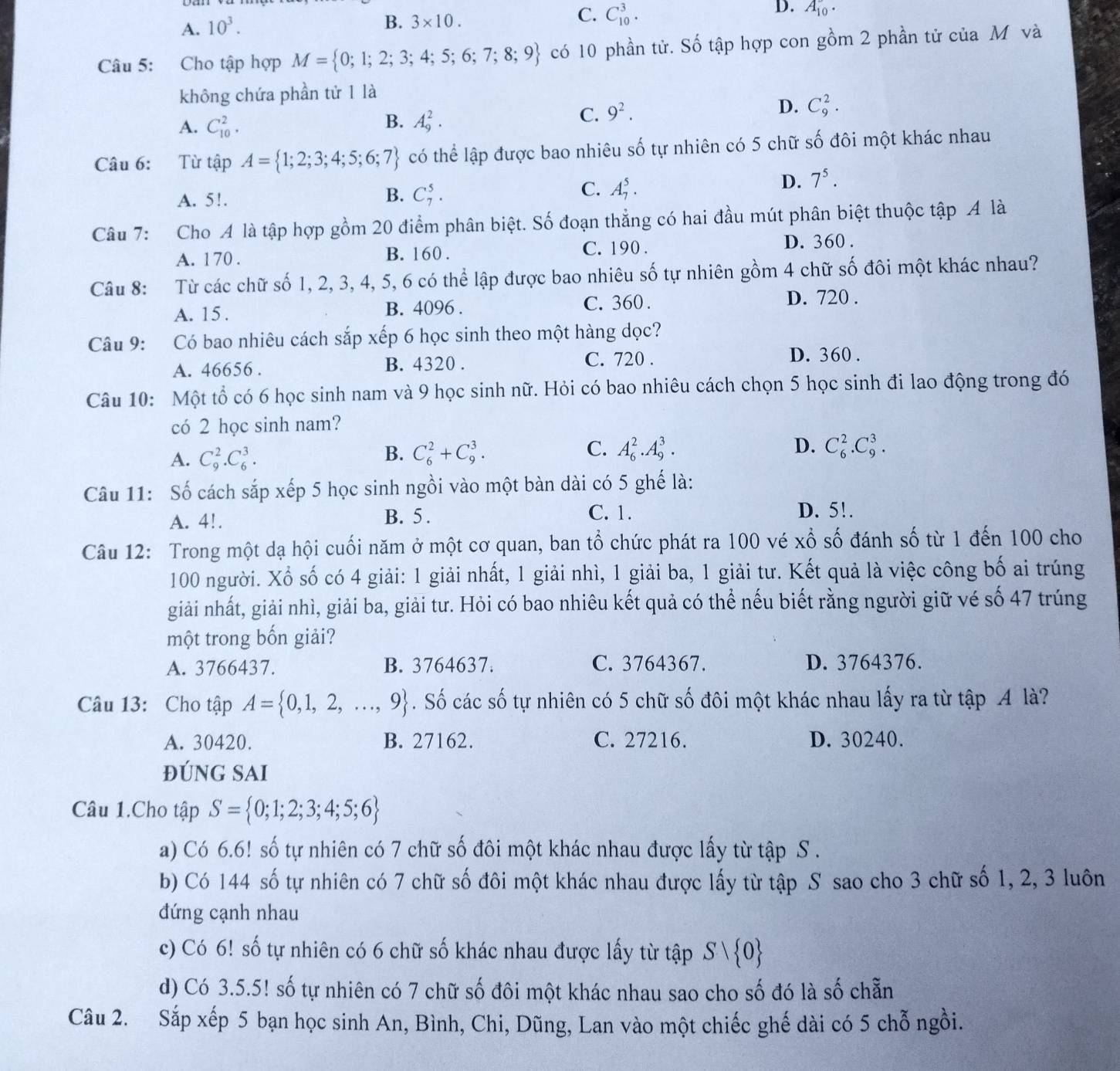 A. 10^3.
B. 3* 10.
C. C_(10)^3.
D. A_(10)^-·
Câu 5: Cho tập hợp M= 0;1;2;3;4;5;6;7;8;9 có 10 phần tử. Số tập hợp con gồm 2 phần tử của M và
không chứa phần tử 1 là
B.
A. C_(10)^2. A_9^(2.
C. 9^2).
D. C_9^(2.
Câu 6: :Từ tập A= 1;2;3;4;5;6;7) có thể lập được bao nhiêu shat o tự nhiên có 5 chữ số đôi một khác nhau
A. 5!.
B. C_7^(5. C. A_7^5.
D. 7^5).
Câu 7: Cho A là tập hợp gồm 20 điểm phân biệt. Số đoạn thẳng có hai đầu mút phân biệt thuộc tập A là
A. 170 . B. 160 . C. 190 . D. 360 .
Câu 8: Từ các chữ số 1, 2, 3, 4, 5, 6 có thể lập được bao nhiêu số tự nhiên gồm 4 chữ số đôi một khác nhau?
A. 15 . B. 4096 . C. 360 . D. 720 .
Câu 9: Có bao nhiêu cách sắp xếp 6 học sinh theo một hàng dọc?
A. 46656 . B. 4320 .
C. 720 . D. 360 .
Câu 10: Một tổ có 6 học sinh nam và 9 học sinh nữ. Hỏi có bao nhiêu cách chọn 5 học sinh đi lao động trong đó
có 2 học sinh nam?
A. C_9^(2.C_6^3.
B. C_6^2+C_9^3. C. A_6^2.A_9^3. D. C_6^2.C_9^3.
Câu 11: Số cách sắp xếp 5 học sinh ngồi vào một bàn dài có 5 ghế là:
A. 4!. B. 5 . C. 1. D. 5!.
Câu 12: Trong một dạ hội cuối năm ở một cơ quan, ban tổ chức phát ra 100 vé xổ số đánh số từ 1 đến 100 cho
100 người. Xổ số có 4 giải: 1 giải nhất, 1 giải nhì, 1 giải ba, 1 giải tư. Kết quả là việc công bố ai trúng
giải nhất, giải nhì, giải ba, giải tư. Hỏi có bao nhiêu kết quả có thể nếu biết rằng người giữ vé số 47 trúng
một trong bốn giải?
A. 3766437. B. 3764637. C. 3764367. D. 3764376.
Câu 13: Cho tập A= 0,1,2,...,9). Số các số tự nhiên có 5 chữ số đôi một khác nhau lấy ra từ tập A là?
A. 30420. B. 27162. C. 27216. D. 30240.
ĐúNG SAI
Câu 1.Cho tập S= 0;1;2;3;4;5;6
a) Có 6.6! số tự nhiên có 7 chữ số đôi một khác nhau được lấy từ tập S .
b) Có 144 số tự nhiên có 7 chữ số đôi một khác nhau được lấy từ tập S sao cho 3 chữ số 1, 2, 3 luôn
đứng cạnh nhau
c) Có 6! số tự nhiên có 6 chữ số khác nhau được lấy từ tập Svee  0
d) Có 3.5.5! số tự nhiên có 7 chữ số đôi một khác nhau sao cho số đó là số chẵn
Câu 2. Sắp xếp 5 bạn học sinh An, Bình, Chi, Dũng, Lan vào một chiếc ghế dài có 5 chỗ ngồi.