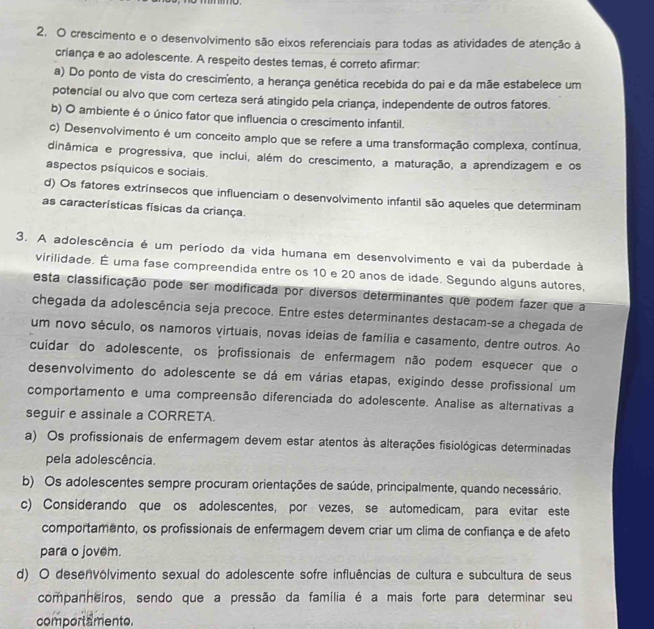 crescimento e o desenvolvimento são eixos referenciais para todas as atividades de atenção à
criança e ao adolescente. A respeito destes temas, é correto afirmar:
a) Do ponto de vista do crescimento, a herança genética recebida do pai e da mãe estabelece um
potencial ou alvo que com certeza será atingido pela criança, independente de outros fatores.
b) O ambiente é o único fator que influencia o crescimento infantil.
c) Desenvolvimento é um conceito amplo que se refere a uma transformação complexa, contínua,
dinâmica e progressiva, que inclui, além do crescimento, a maturação, a aprendizagem e os
aspectos psíquicos e sociais.
d) Os fatores extrínsecos que influenciam o desenvolvimento infantil são aqueles que determinam
as características físicas da criança.
3. A adolescência é um período da vida humana em desenvolvimento e vai da puberdade à
virilidade. É uma fase compreendida entre os 10 e 20 anos de idade. Segundo alguns autores,
esta classificação pode ser modificada por diversos determinantes que podem fazer que a
chegada da adolescência seja precoce. Entre estes determinantes destacam-se a chegada de
um novo século, os namoros virtuais, novas ideias de família e casamento, dentre outros. Ao
cuidar do adolescente, os profissionais de enfermagem não podem esquecer que o
desenvolvimento do adolescente se dá em várias etapas, exigindo desse profissional um
comportamento e uma compreensão diferenciada do adolescente. Analise as alternativas a
seguir e assinale a CORRETA.
a) Os profissionais de enfermagem devem estar atentos às alterações fisiológicas determinadas
pela adolescência.
b) Os adolescentes sempre procuram orientações de saúde, principalmente, quando necessário.
c) Considerando que os adolescentes, por vezes, se automedicam, para evitar este
comportamento, os profissionais de enfermagem devem criar um clima de confiança e de afeto
para o jovem.
d) O desenvôlvimento sexual do adolescente sofre influências de cultura e subcultura de seus
companheiros, sendo que a pressão da família é a mais forte para determinar seu
comportamento.