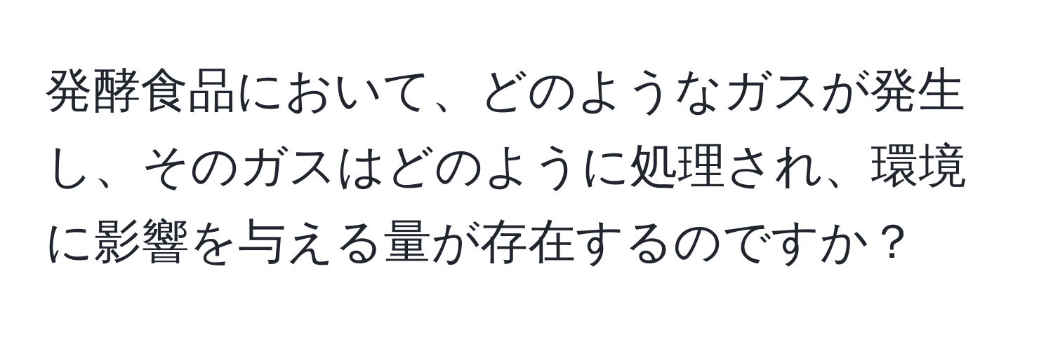 発酵食品において、どのようなガスが発生し、そのガスはどのように処理され、環境に影響を与える量が存在するのですか？