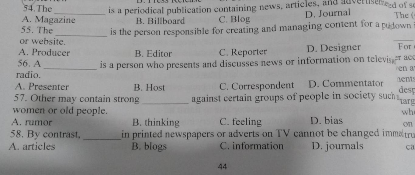 The
_ is a periodical publication containing news, articles, and advertsemeed of s
D. Journal
A. Magazine B. Billboard C. Blog
The (
55. The _is the person responsible for creating and managing content for a pułdown
or website.
_
A. Producer B. Editor C. Reporter D. Designer
For
56. A
_is a person who presents and discusses news or information on televisi er acc
en a 
radio.
A. Presenter B. Host C. Correspondent D. Commentator hents
desp
57. Other may contain strong _against certain groups of people in society such targ
women or old people. wh
A. rumor B. thinking C. feeling D. bias
on
58. By contrast, _in printed newspapers or adverts on TV cannot be changed immetru
A. articles B. blogs C. information D. journals
ca
44