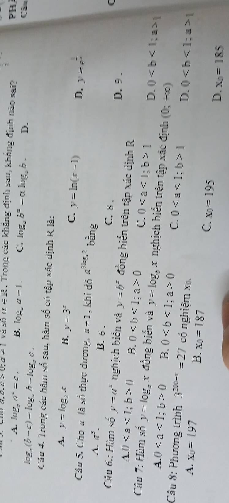 frac 2
a,b,c>0;a!= 1 và số alpha ∈ R , Trong các khẳng định sau, khẳng định nào sai?
A. log _aa^c=c.
PH
B. log _aa=1. C. log _ab^a=alog _ab. D. Câu
log _a(b-c)=log _ab-log _ac.
Câu 4. Trong các hàm số sau, hàm shat 0 có tập xác định R là:
A. y=log _2x
B. y=3^x
C. y=ln (x-1)
D. y=e^(frac 1)x
Câu 5. Cho a là shat 0 h c dương, a!= 1 , khi đó a^(3log _x)2 bàng
A. a^3. B. 6 . C. 8 .
(
D. 9 .
Câu 6.: Hàm số y=a^x nghịch biến và y=b^x đồng biến trên tập xác định R
A. 00 B. 00
C. 01
D. 01
Câu 7: Hàm số y=log _ax đồng biến và y=log _bx x nghịch biến trên tập xác định (0;+∈fty )
A. 00 B. 00 C. 01 01
Câu 8: Phương trình 3^(200-x)=27 có nghiệm x.
D.
A. x_0=197 B. x_0=187
C. x_0=195
D. x_0=185