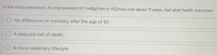 In the study presented, An improvement of 1ml/kg^* *min in VO2max over about 11 years, had what health outcomes:
No difference on mortality after the age of 50
A reduced risk of death
A more sedentary lifestyle