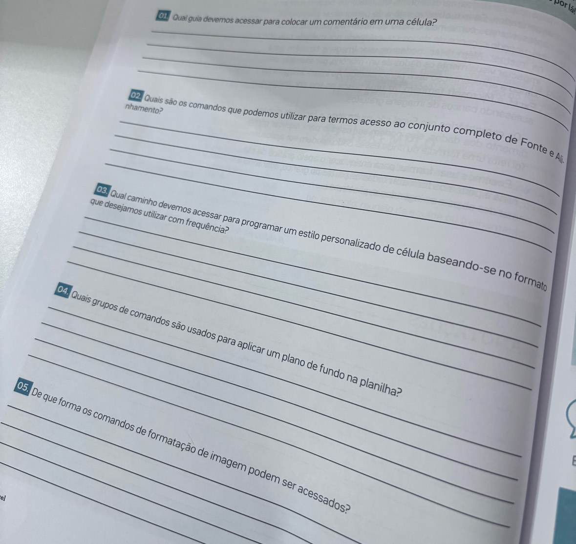 porlá 
O1 Qual guia devemos acessar para colocar um comentário em uma célula? 
_ 
_ 
_ 
_ 
nhamento? 
_ 
_ 
_ 
_ 022 Quais são os comandos que podemos utilizar para termos acesso ao conjunto completo de Fonte e Alji 
_que desejamos utilizar com frequência? 
_ 
_ 
_ 0s9 Qual caminho devemos acessar para programar um estilo personalizado de célula baseando-se no forma 
_ 
_4. Quais grupos de comandos são usados para aplicar um plano de fundo na planilha 
___ De que forma os comandos de formatação de imagem podem ser acessado 
el