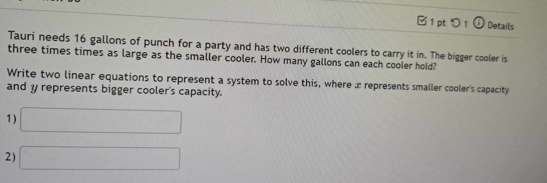 □ 1 pt つ1 ⓘ Details 
Tauri needs 16 gallons of punch for a party and has two different coolers to carry it in. The bigger cooler is 
three times times as large as the smaller cooler. How many gallons can each cooler hold? 
Write two linear equations to represent a system to solve this, where x represents smaller cooler's capacity 
and y represents bigger cooler's capacity. 
1) □ 
2) □