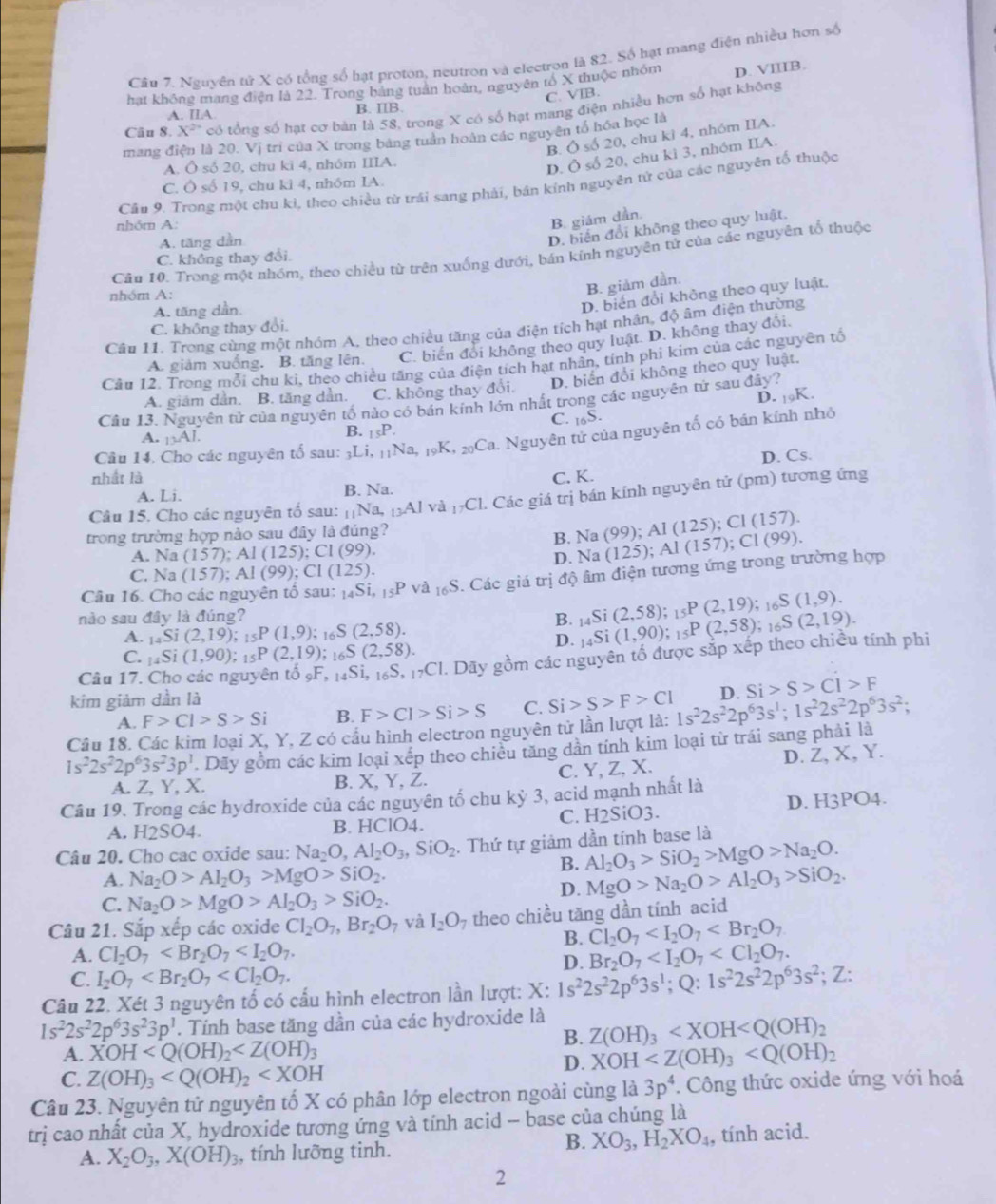 Nguyên tử X có tổng số hạt proton, neutron và electron là 82. Số hạt mang điện nhiều hơn số
hạt không mang điện là 22. Trong bảng tuần hoàn, nguyên tổ X thuộc nhóm D. VIIIB.
C. VIB.
Câu 8. X^2 có tổng số hạt cơ bản là 58, trong X có số hạt mang điện nhiều hơn số hạt không
A. IIA B. IIB.
B. Ô số 20, chu kì 4, nhóm IIA.
mang điện là 20. Vị trì của X trong bảng tuần hoàn các nguyên tổ hóa học là
A. Ô số 20, chu ki 4, nhóm IIIA.
D. Ô số 20, chu kì 3, nhóm IIA.
C. Ô số 19, chu kì 4, nhóm IA.
Cầu 9. Trong một chu kỉ, theo chiều từ trái sang phải, bán kính nguyên tử của các nguyên tố thuộc
nhóm A:
B. giám dần.
A. tăng dần
D. biến đổi không theo quy luật,
Câu 10. Trong một nhóm, theo chiều từ trên xuống dưới, bán kính nguyên tứ của các nguyên tổ thuộc
C. không thay đổi.
nhóm A:
B. giảm dần.
A. tăng dần.
D. biến đổi không theo quy luật,
C. không thay đổi.
Câu 11. Trong cùng một nhóm A, theo chiều tăng của điện tích hạt nhân, độ âm điện thường
A. giảm xuống. B. tăng lên. C. biến đổi không theo quy luật. D. không thay đổi.
Cầu 12. Trong mỗi chu ki, theo chiều tăng của điện tích hạt nhân, tính phi kim của các nguyên tổ
D. biến đổi không theo quy luật.
A. giam dần. B. tăng dẫn. C. không thay đổi.
D. 19K.
Câu 13. Nguyên tử của nguyên tổ nào có bán kính lớn nhất trong các nguyên tử sau đây?
C. _16S.
A. 13AI
B. _15P.
Câu 14. Cho các nguyên tố sau: 3Li, 1 _11Na,_19K,_20Ca Nguyên tử của nguyên tố có bán kính nhỏ
D. Cs.
nhất là C. K.
A. Li. B. Na.
Câu 15. Cho các nguyên tố sau: _11Na,_13Alva_17Cl l. Các giá trị bán kính nguyên tử (pm) tương ứng
trong trường hợp nào sau đây là đúng?
A. Na (157);Al(125);Cl(99). B. Na (99);Al(125);Cl(157).
C. Na (157);Al(99);Cl(125). D. Na (125);Al(157);Cl(99).
Câu 16. Cho các nguyên tố sau: _14Si,_15Pva_16S 5. Các giá trị độ âm điện tương ứng trong trường hợp
nào sau đây là đúng?
A. _14Si(2,19);_15P(1,9); 1 _6S(2,58).
B. _14Si(2,58);_15P(2,19);_16S(1,9). _14Si(1,90);_15P(2,58);_16S(2,19).
D.
C. _14Si(1,90);_15P(2,19) : _6S(2,58).
Câu 17. Cho các nguyên tổ _9F,_14Si,_16S,_17CI 1. Dãy gồm các nguyên tố được sắp xếp theo chiều tính phi
kim giảm dần là
A. F>Cl>S>Si B. F>Cl>Si>S C. Si>S>F>Cl
Câu 18. Các kim loại X, Y, Z có cầu hình electron nguyên tử lần lượt là: 1s^22s^22p^63s^1;1s^22s^22p^63s^2; D. Si>S>Cl>F
1s^22s^22p^63s^23p^1. Dãy gồm các kim loại xếp theo chiều tăng dần tính kim loại từ trái sang phải là
A. Z, Y, X. B. X, Y, Z. C. Y, Z, X. D. Z, X, Y.
Câu 19. Trong các hydroxide của các nguyên tố chu kỳ 3, acid mạnh nhất là
A. H2SO4. B. HClO4. C. H2SiO3. D. H3PO4.
Câu 20. Cho cac oxide sau: Na_2O,Al_2O_3,SiO_2. Thứ tự giảm dần tính base là
B. Al_2O_3>SiO_2>MgO>Na_2O.
A. Na_2O>Al_2O_3>MgO>SiO_2. MgO>Na_2O>Al_2O_3>SiO_2.
C. Na_2O>MgO>Al_2O_3>SiO_2.
D.
Câu 21. Sắp xếp các oxide Cl_2O_7,Br_2O_7 và I_2O theo chiều tăng dần tính acid
B. Cl_2O_7
A. Cl_2O_7 Br_2O_7
D.
C. I_2O_7
Câu 22. Xét 3 nguyên tố có cấu hình electron lần lượt: X: 1s^22s^22p^63s^1;Q:1s^22s^22p^63s^2;; Z:
1s^22s^22p^63s^23p^1. Tính base tăng dần của các hydroxide là
B. Z(OH)_3
A. XOH
D. XOH
C. Z(OH)_3
Câu 23. Nguyên tử nguyên tố X có phân lớp electron ngoài cùng là 3p^4 *. Công thức oxide ứng với hoá
trị cao nhất của X, hydroxide tương ứng và tính acid - base của chúng là
B. XO_3,H_2XO_4
A. X_2O_3,X(OH)_3 , tính lưỡng tinh. , tính acid.
2