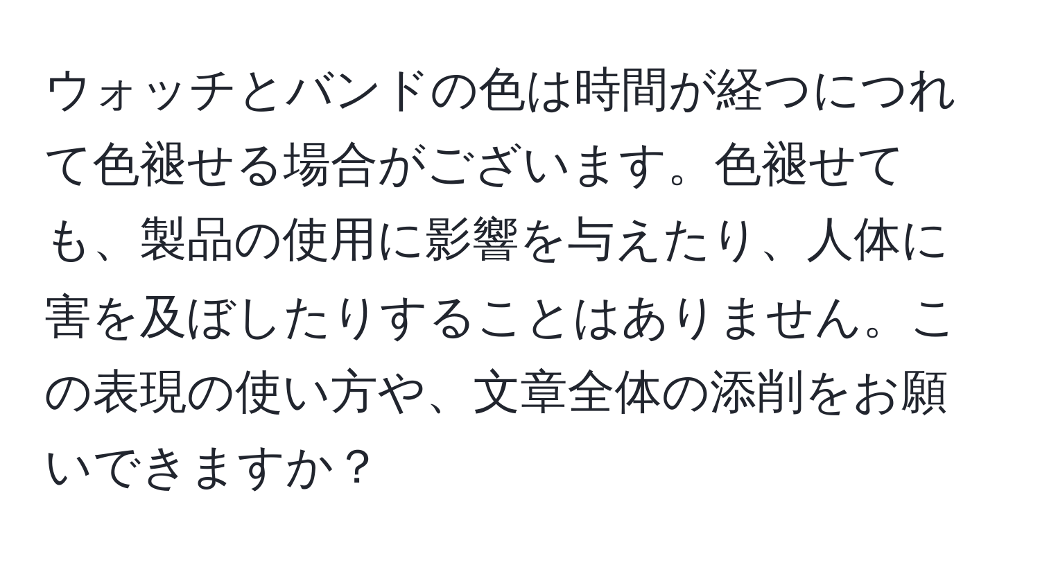 ウォッチとバンドの色は時間が経つにつれて色褪せる場合がございます。色褪せても、製品の使用に影響を与えたり、人体に害を及ぼしたりすることはありません。この表現の使い方や、文章全体の添削をお願いできますか？