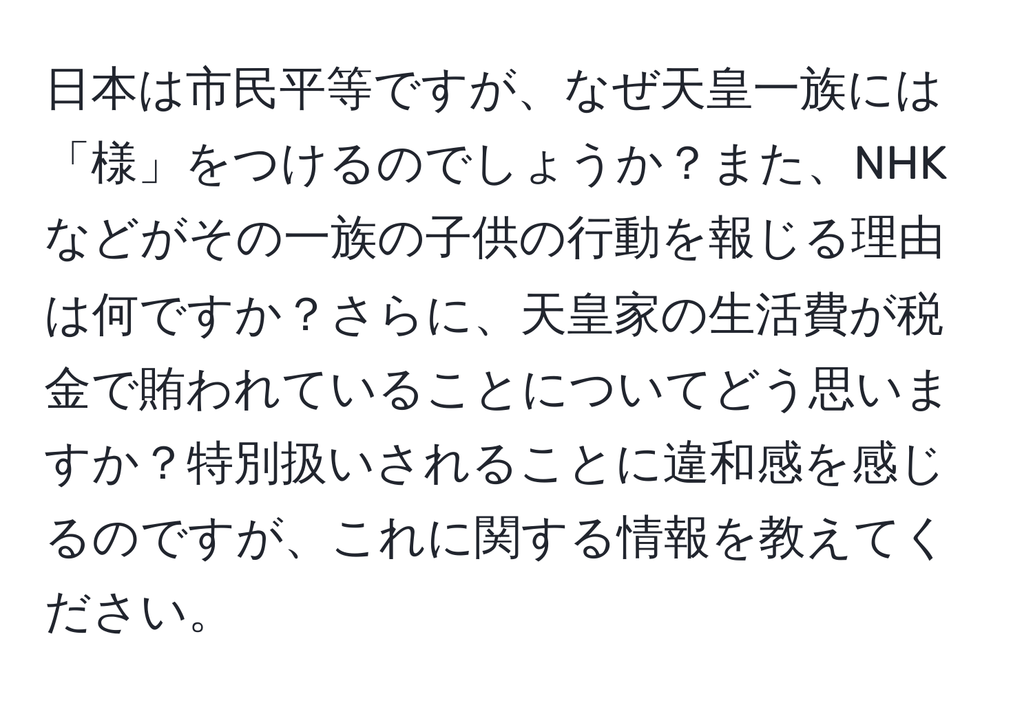 日本は市民平等ですが、なぜ天皇一族には「様」をつけるのでしょうか？また、NHKなどがその一族の子供の行動を報じる理由は何ですか？さらに、天皇家の生活費が税金で賄われていることについてどう思いますか？特別扱いされることに違和感を感じるのですが、これに関する情報を教えてください。