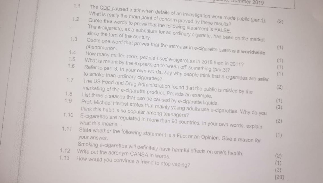 Sümmer 2019 
1.1 The CDC caused a stir when details of an investigation were made public (par.1). (2) 
What is really the main point of concern proved by these results? 
1.2 Quote five words to prove that the following statement is FALSE. 
The e-cigarette, as a substitute for an ordinary cigarette, has been on the market 
since the turn of the century. 
1.3 Quote one worr! that proves that the increase in e-cigarette users is a worldwide (1) 
phenomenon. 
1.4 How many million more people used e-cigarettes in 2018 than in 2011? 
(1) 
1.5 What is meant by the expression to 'wean off' something (par.3)? 
(1) 
1.6 Refer to par. 3. In your own words, say why people think that e-cigarettes are safer 
(1) 
to smoke than ordinary cigarettes? 
1.7 The US Food and Drug Administration found that the public is misled by the 
(2) 
marketing of the e-cigarette product. Provide an example. 
1.8 List three diseases that can be caused by e-cigarette liquids. 
(1) 
1.9 Prof. Michael Herbst states that mainly young adults use e-cigarettes. Why do you 
(3) 
think this habit is so popular among teenagers? 
1.10 E-cigarettes are regulated in more than 90 countries. In your own words, explain 
what this means. a (2) 
1.11 State whether the following statement is a Fact or an Opinion. Give a reason for 
your answer. (1) 
Smoking e-cigarettes will definitely have harmful effects on one's health. 
1.12 Write out the acronym CANSA in words. 
(2) 
1.13 How would you convince a friend to stop vaping? 
(1) 
(2) 
[20]