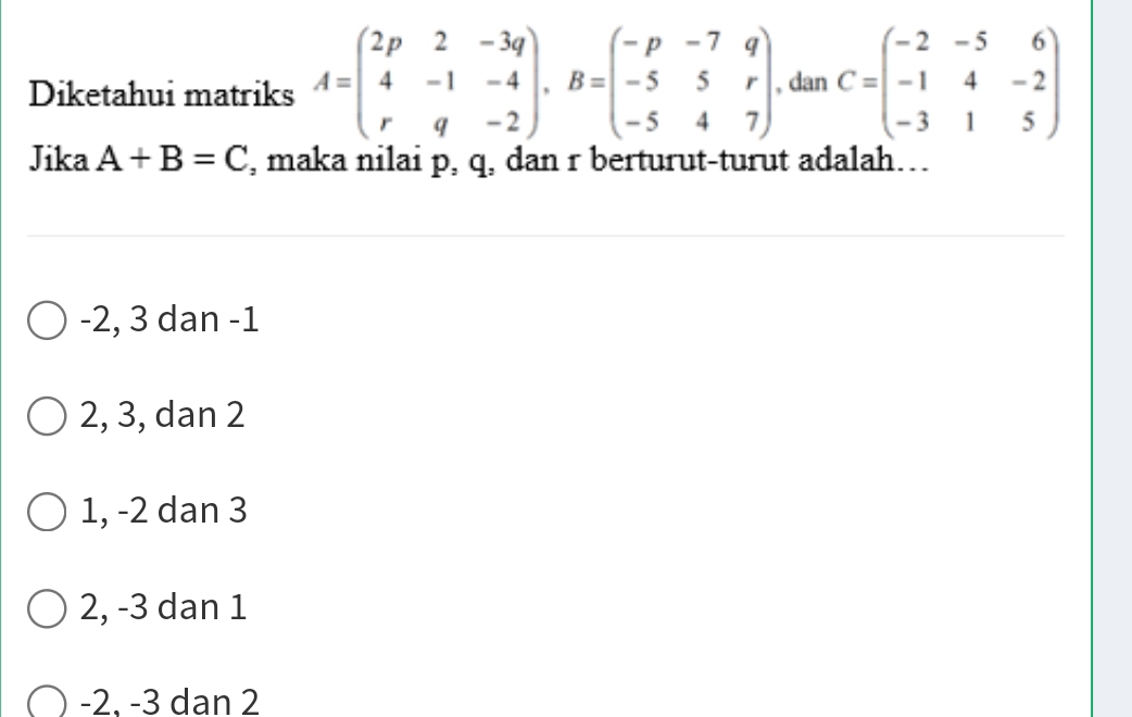 Diketahui matriks A=beginpmatrix 2p&2&-3q 4&-1&-4 r&q&-2endpmatrix , B=beginpmatrix -p&-7&q -5&5&r -5&4&7endpmatrix , dan C=beginpmatrix -2&-5&6 -1&4&-2 -3&1&5endpmatrix
Jika A+B=C , maka nilai p, q, dan r berturut-turut adalah…
-2, 3 dan -1
2, 3, dan 2
1, -2 dan 3
2, -3 dan 1
-2. -3 dan 2