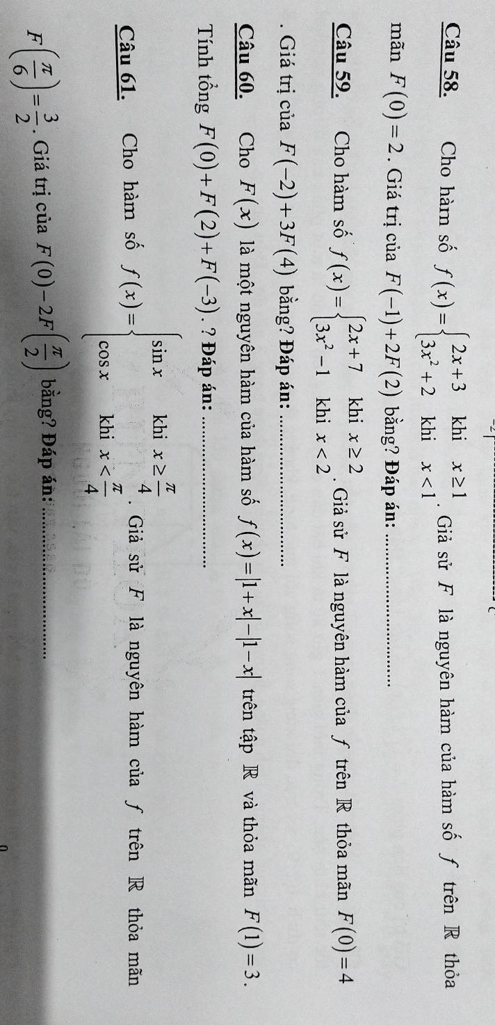 Cho hàm số f(x)=beginarrayl 2x+3khix≥ 1 3x^2+2khix<1endarray.. Giả sử F là nguyên hàm của hàm số ƒ trên R thỏa 
mãn F(0)=2. Giá trị của F(-1)+2F(2) bằng? Đáp án:_ 
Câu 59. Cho hàm số f(x)=beginarrayl 2x+7khix≥ 2 3x^2-1khix<2endarray.. Giả sử F là nguyên hàm của ƒ trên R thỏa mãn F(0)=4
Giá trị của F(-2)+3F(4) bằng? Đáp án:_ 
Câu 60. Cho F(x) là một nguyên hàm của hàm số f(x)=|1+x|-|1-x| trên tập R và thỏa mãn F(1)=3. 
Tính tổng F(0)+F(2)+F(-3). ? Đáp án:_ 
Câu 61. Cho hàm số f(x)=beginarrayl sin x&khix≥  π /4  cos x&khix . Giả sử F là nguyên hàm của ƒ trên R thỏa mãn
F( π /6 )= 3/2 . Giá trị của F(0)-2F( π /2 ) bằng? Đáp án:_