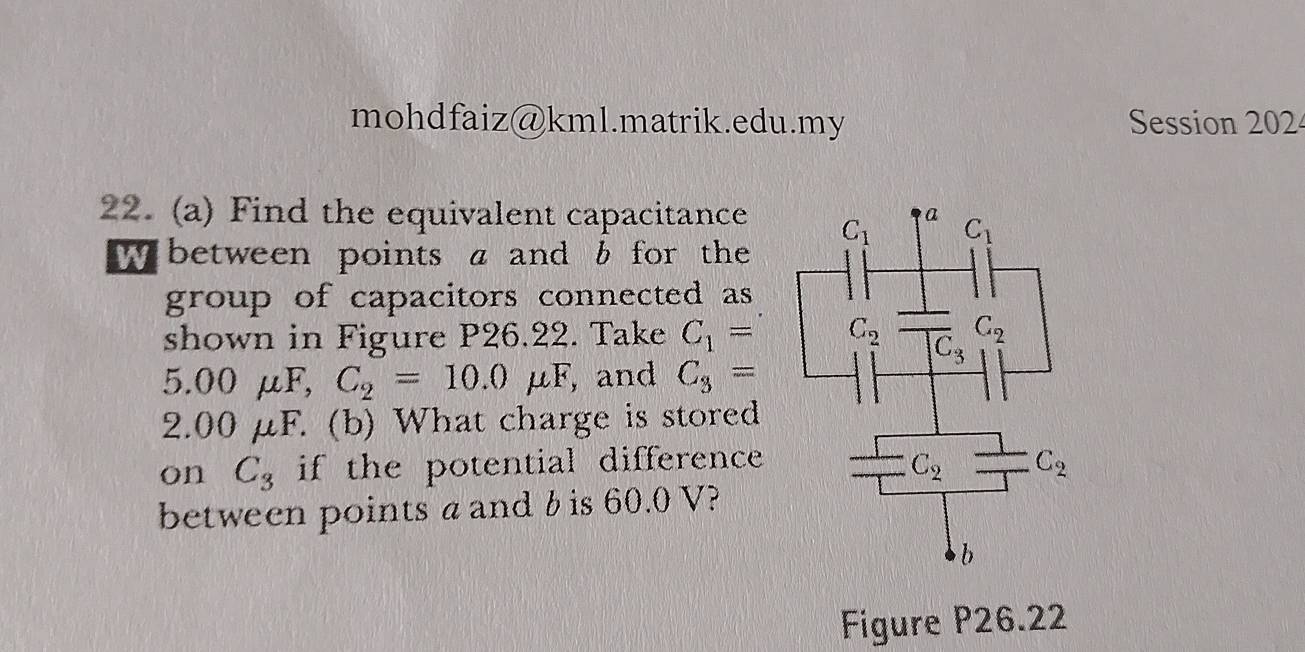 mohdfaiz@kml.matrik.edu.my Session 202
22. (a) Find the equivalent capacitance
w between points a and b for thee 
group of capacitors connected as 
shown in Figure P26.22. Take C_1=
5.00mu F,C_2=10.0mu F , and C_3=
2.00 μ 1 F. (b) What charge is stored
on C_3 if the potential difference 
between points a and b is 60.0 V?
Figure P26.22