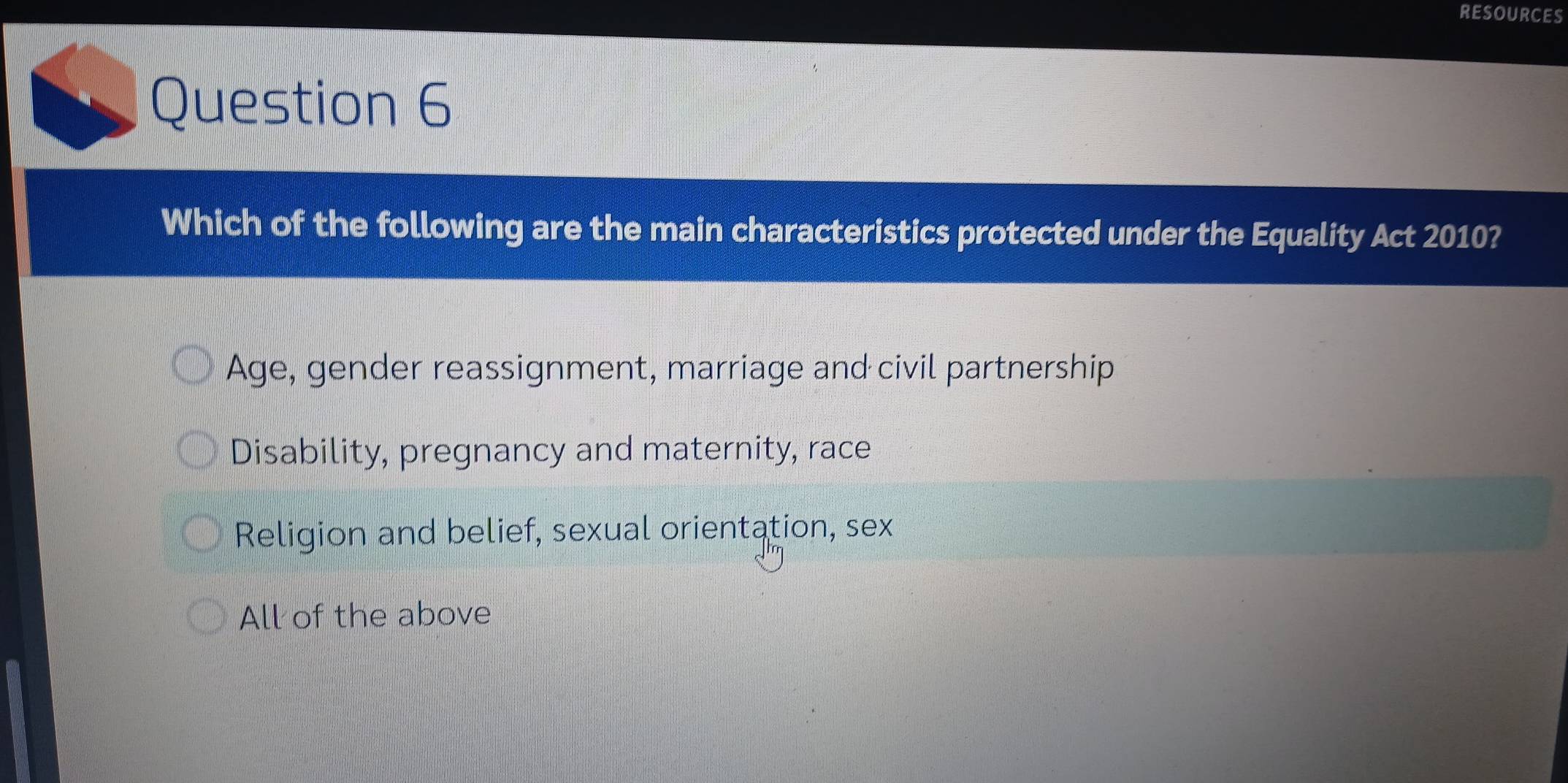 RESOURCES
Question 6
Which of the following are the main characteristics protected under the Equality Act 2010?
Age, gender reassignment, marriage and civil partnership
Disability, pregnancy and maternity, race
Religion and belief, sexual orientation, sex
All of the above