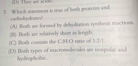 (D) They are acidic.
3. Which statement is true of both proteins and
carbohydrates?
(A) Both are formed by dehydration synthesis reactions.
(B) Both are relatively short in length.
(C) Both contain the C:H:O ratio of 1:2:1.
(D) Both types of macromolecules are nonpolar and
hydrophobic.