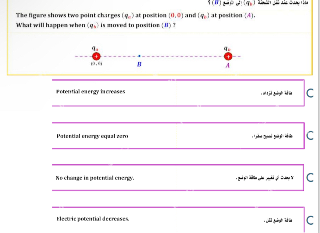 xi (B) 2!(q_b)
The figure shows two point charges (q_a) at position (0,0) and (q_b) at position (A). 
What will happen when (q_b) is moved to position (B) ?
q_a
q_b
+ 
+
(0,0)
B 
A 
Potential energy increases 
C 
_ 
_ 
Potential energy equal zero 
C 
_ 
_ 
_ 
_ 
No change in potential energy. 
C 
_ 
_ 
__ 
Electric potential decreases. 
* Jão quảgi 2ã a C