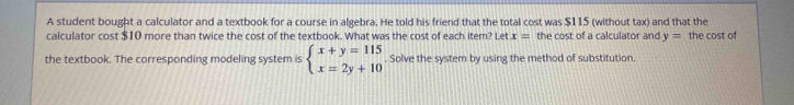 A student bought a calculator and a textbook for a course in algebra. He told his friend that the total cost was $115 (without tax) and that the
calculator cost $10 more than twice the cost of the textbook. What was the cost of each item? Let x= the cost of a calculator and y= the cost of
the textbook. The corresponding modeling system is beginarrayl x+y=115 x=2y+10endarray.. Solve the system by using the method of substitution.