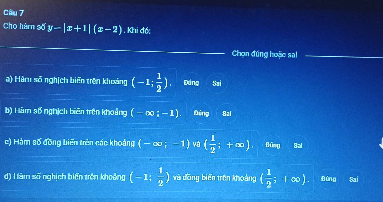 Cho hàm số y=|x+1|(x-2). Khi đó:
Chọn đúng hoặc sai
a) Hàm số nghịch biến trên khoảng (-1; 1/2 ). Đúng Sai
b) Hàm số nghịch biến trên khoảng (-∈fty ;-1). Đúng Sai
c) Hàm số đồng biến trên các khoảng (-∈fty ;-1) và ( 1/2 ;+∈fty ). Đúng Sai
d) Hàm số nghịch biến trên khoảng (-1; 1/2 ) và đồng biến trên khoảng ( 1/2 ;+∈fty ). Đúng Sai