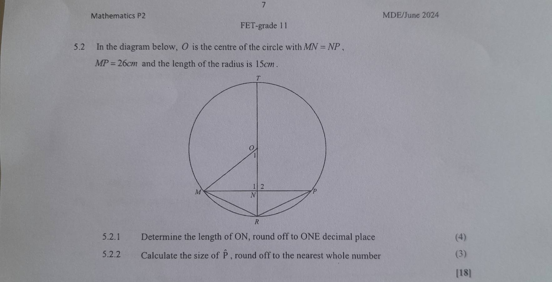 Mathematics P2 MDE/June 2024 
FET-grade 1 1 
5.2 In the diagram below, O is the centre of the circle with MN=NP,
MP=26cm and the length of the radius is 15cm. 
5.2.1 Determine the length of ON, round off to ONE decimal place (4) 
5.2.2 Calculate the size of P , round off to the nearest whole number (3) 
[18]