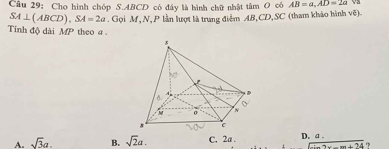 Cho hình chóp S. ABCD có đáy là hình chữ nhật tâm O có AB=a, AD=2a va
SA⊥ (ABCD), SA=2a. Gọi M,N, P lần lượt là trung điểm AB, CD,SC (tham khảo hình vẽ).
Tính độ dài MP theo a.
A. sqrt(3)a. B. sqrt(2)a. C. 2a.
D. a.
sin 2x-m+24 ?