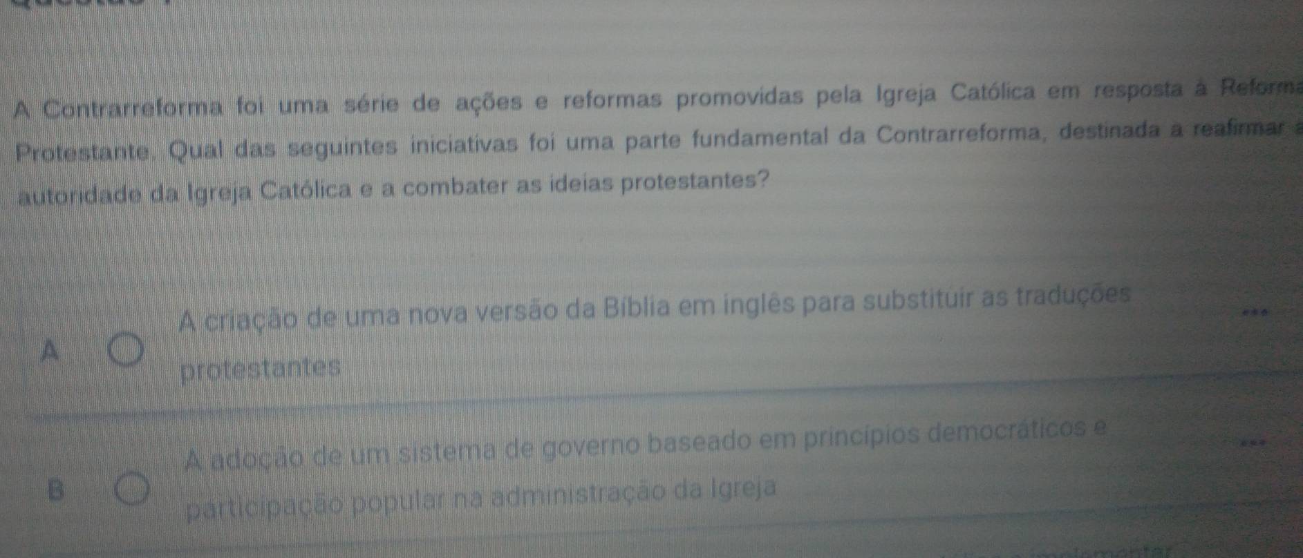 A Contrarreforma foi uma série de ações e reformas promovidas pela Igreja Católica em resposta à Reforma
Protestante. Qual das seguintes iniciativas foi uma parte fundamental da Contrarreforma, destinada a reafirmar 
autoridade da Igreja Católica e a combater as ideias protestantes?
A criação de uma nova versão da Bíblia em inglês para substituir as traduções
A
protestantes
A adoção de um sistema de governo baseado em princípios democráticos e
B
participação popular na administração da Igreja