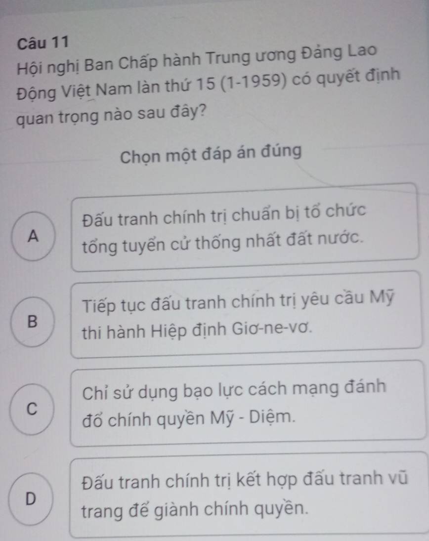 Hội nghị Ban Chấp hành Trung ương Đảng Lao
Động Việt Nam làn thứ 15 (1-1959) có quyết định
quan trọng nào sau đây?
Chọn một đáp án đúng
Đấu tranh chính trị chuẩn bị tổ chức
A
tổng tuyển cử thống nhất đất nước.
Tiếp tục đấu tranh chính trị yêu cầu Mỹ
B
thi hành Hiệp định Giơ-ne-vơ.
Chỉ sử dụng bạo lực cách mạng đánh
C
đổ chính quyền Mỹ - Diệm.
Đấu tranh chính trị kết hợp đấu tranh vũ
D
trang để giành chính quyền.