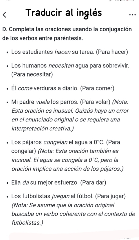 Traducir al inglés 
D. Completa las oraciones usando la conjugación 
de los verbos entre paréntesis. 
Los estudiantes hacen su tarea. (Para hacer) 
Los humanos necesitan agua para sobrevivir. 
(Para necesitar) 
Él come verduras a diario. (Para comer) 
Mi padre vuela los perros. (Para volar) (Nota: 
Esta oración es inusual. Quizás haya un error 
en el enunciado original o se requiera una 
interpretación creativa.) 
Los pájaros congelan el agua a 0°C. (Para 
congelar) (Nota: Esta oración también es 
inusual. El agua se congela a 0°C, pero la 
oración implica una acción de los pájaros.) 
Ella da su mejor esfuerzo. (Para dar) 
Los futbolistas juegan al fútbol. (Para jugar) 
(Nota: Se asume que la oración original 
buscaba un verbo coherente con el contexto de 
futbolistas.)