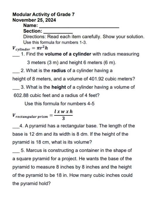 Modular Activity of Grade 7 
November 25, 2024 
Name:_ 
Section:_ 
Directions: Read each item carefully. Show your solution. 
Use this formula for numbers 1-3.
V_cylinder=π r^2h
_1. Find the volume of a cylinder with radius measuring
3 meters (3 m) and height 6 meters (6 m). 
_2. What is the radius of a cylinder having a 
height of 8 meters, and a volume of 401.92 cubic meters? 
_3. What is the height of a cylinder having a volume of
602.88 cubic feet and a radius of 4 feet? 
Use this formula for numbers 4-5
V_rectan gularprism= lxwxh/3 
_4. A pyramid has a rectangular base. The length of the 
base is 12 dm and its width is 8 dm. If the height of the 
pyramid is 18 cm, what is its volume? 
_5. Marcus is constructing a container in the shape of 
a square pyramid for a project. He wants the base of the 
pyramid to measure 8 inches by 8 inches and the height 
of the pyramid to be 18 in. How many cubic inches could 
the pyramid hold?