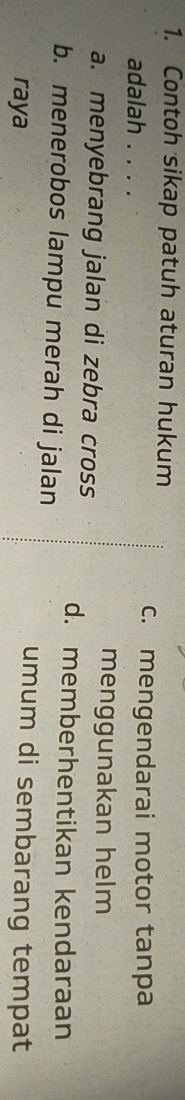 Contoh sikap patuh aturan hukum
adalah . . . .
c. mengendarai motor tanpa
menggunakan helm
a. menyebrang jalan di zebra cross
d. memberhentikan kendaraan
b. menerobos lampu merah di jalan
raya
umum di sembarang tempat