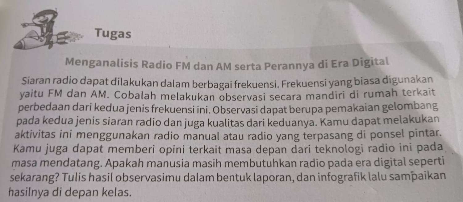 Tugas 
Menganalisis Radio FM dan AM serta Perannya di Era Digital 
Siaran radio dapat dilakukan dalam berbagai frekuensi. Frekuensi yang biasa digunakan 
yaitu FM dan AM. Cobalah melakukan observasi secara mandiri di rumah terkait 
perbedaan dari kedua jenis frekuensi ini. Observasi dapat berupa pemakaian gelombang 
pada kedua jenis siaran radio dan juga kualitas dari keduanya. Kamu dapat melakukan 
aktivitas ini menggunakan radio manual atau radio yang terpasang di ponsel pintar. 
Kamu juga dapat memberi opini terkait masa depan dari teknologi radio ini pada 
masa mendatang. Apakah manusia masih membutuhkan rądio pada era digital seperti 
sekarang? Tulis hasil observasimu dalam bentuk laporan, dan infografik lalu sampaikan 
hasilnya di depan kelas.