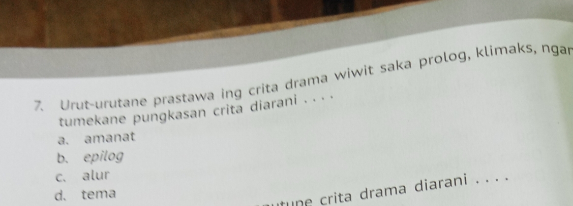 Urut-urutane prastawa ing crita drama wiwit saka prolog, klimaks, ngar
tumekane pungkasan crita diarani . . . .
a. amanat
b. epilog
c. alur
tune crita drama diarani . . . .
d. tema