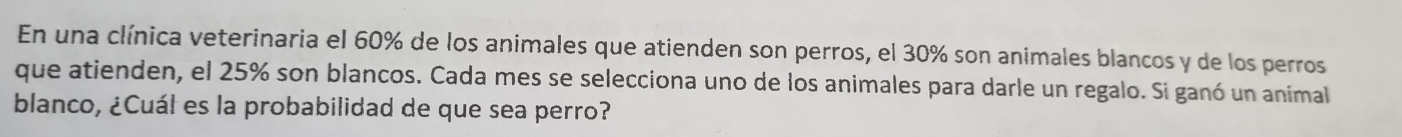 En una clínica veterinaria el 60% de los animales que atienden son perros, el 30% son animales blancos y de los perros 
que atienden, el 25% son blancos. Cada mes se selecciona uno de los animales para darle un regalo. Si ganó un animal 
blanco, ¿Cuál es la probabilidad de que sea perro?