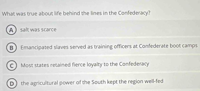 What was true about life behind the lines in the Confederacy?
A salt was scarce
B  Emancipated slaves served as training officers at Confederate boot camps
C Most states retained fierce loyalty to the Confederacy
D the agricultural power of the South kept the region well-fed