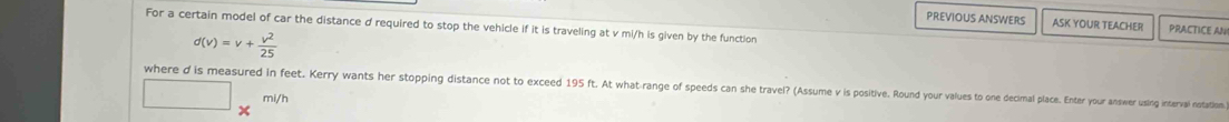 PREVIOUS ANSWERS ASK YOUR TEACHER PRACTICE AN 
For a certain model of car the distance d required to stop the vehicle if it is traveling at v mi/h is given by the function
d(v)=v+ v^2/25 
where d is measured in feet. Kerry wants her stopping distance not to exceed 195 ft. At what range of speeds an she travel? (Assue i si es o d decimal place. Enter your answer using interval notation
mi/h