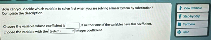 How can you decide which variable to solve first when you are solving a linear system by substitution? View Example 
Complete the description. 
Step-by-Step 
Choose the variable whose coefficient is . If neither one of the variables have this coefficient, Textbook 
choose the variable with the (select) integer coefficient. 
Print