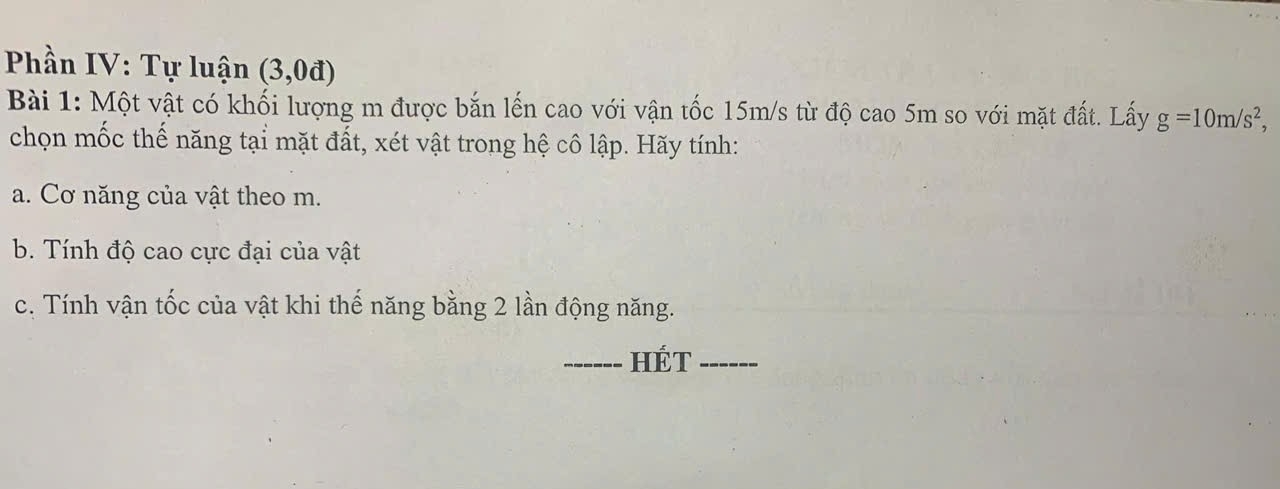 Phần IV: Tự luận (3,0d)
Bài 1: Một vật có khối lượng m được bắn lến cao với vận tốc 15m/s từ độ cao 5m so với mặt đất. Lấy g=10m/s^2, 
chọn mốc thế năng tại mặt đất, xét vật trong hệ cô lập. Hãy tính: 
a. Cơ năng của vật theo m. 
b. Tính độ cao cực đại của vật 
c. Tính vận tốc của vật khi thế năng bằng 2 lần động năng. 
_HÉT_