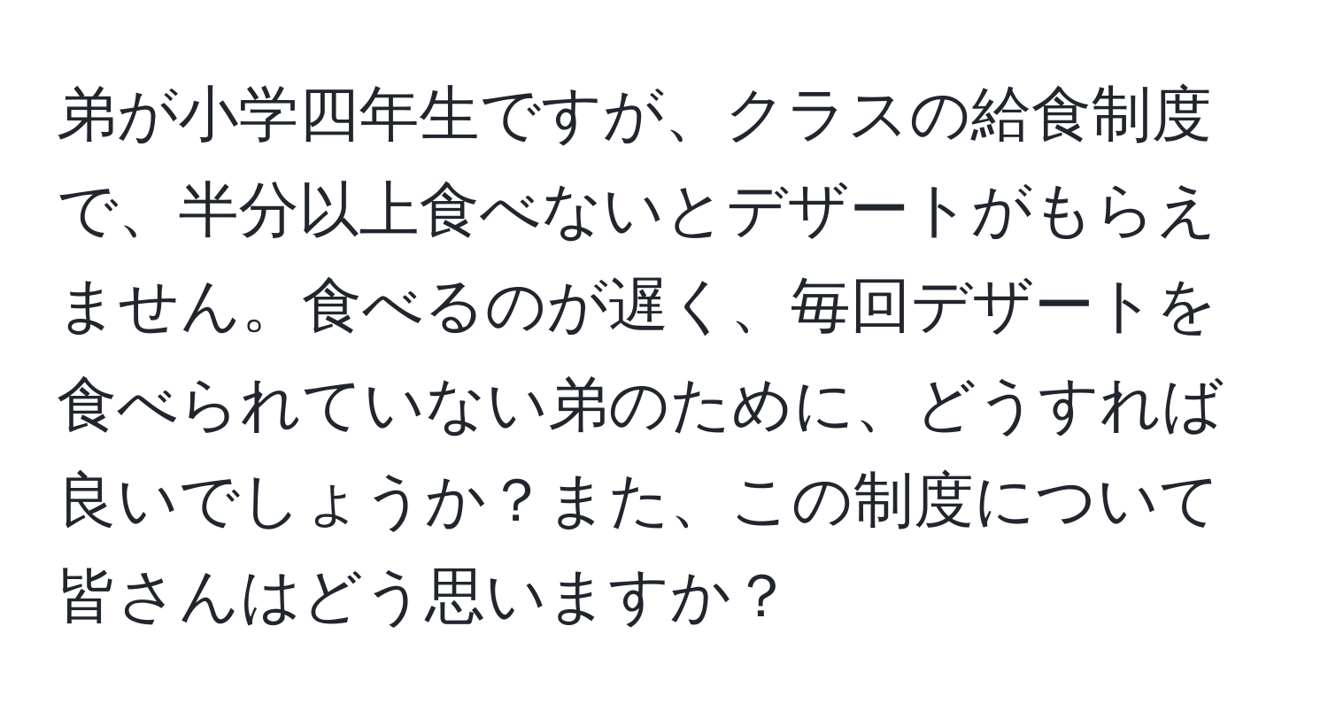 弟が小学四年生ですが、クラスの給食制度で、半分以上食べないとデザートがもらえません。食べるのが遅く、毎回デザートを食べられていない弟のために、どうすれば良いでしょうか？また、この制度について皆さんはどう思いますか？