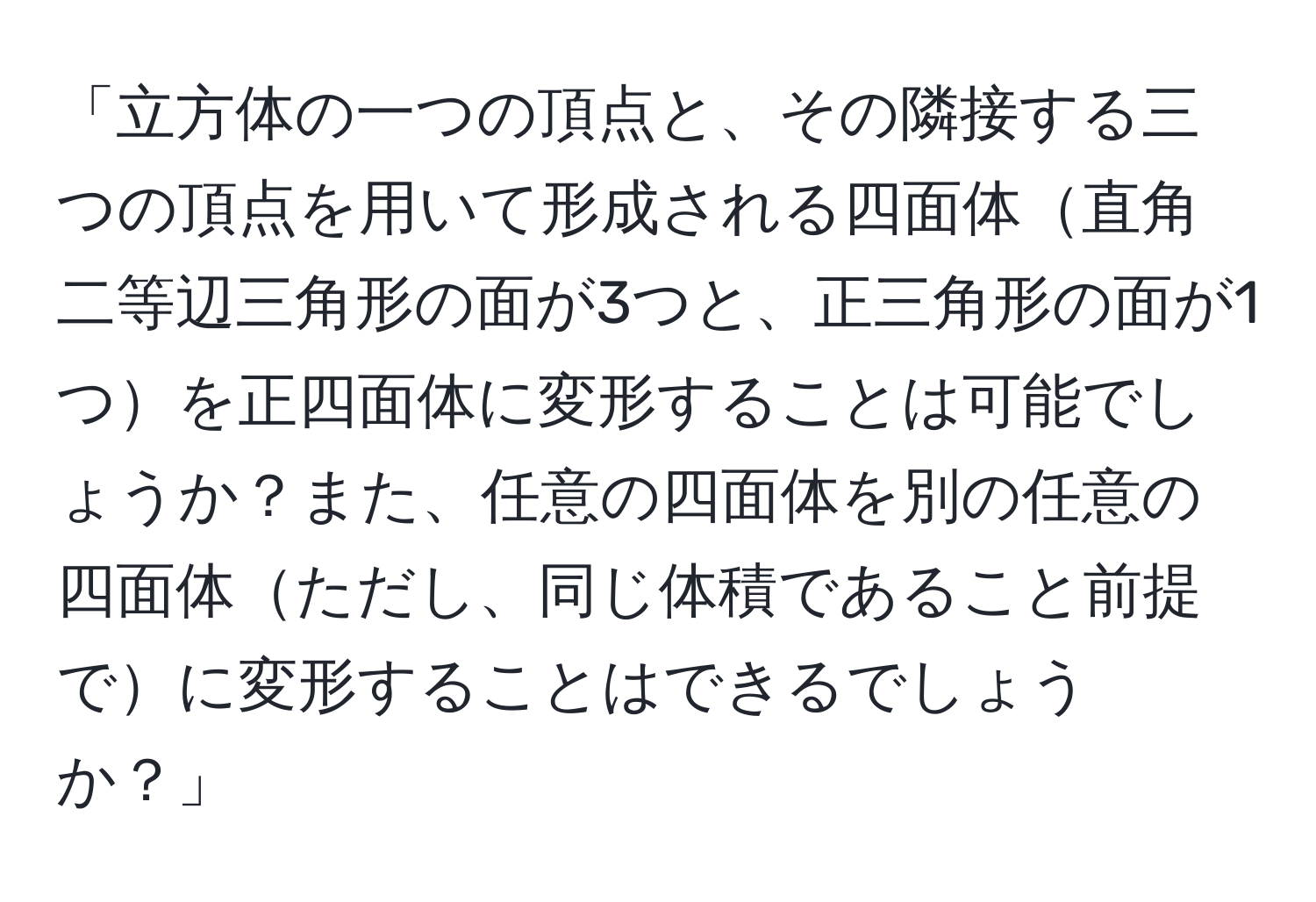 「立方体の一つの頂点と、その隣接する三つの頂点を用いて形成される四面体直角二等辺三角形の面が3つと、正三角形の面が1つを正四面体に変形することは可能でしょうか？また、任意の四面体を別の任意の四面体ただし、同じ体積であること前提でに変形することはできるでしょうか？」