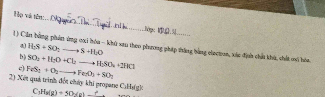 Họ và tên:_ 1lớp: 1 
1) Cân bằng phản ứng oxi hóa - khứ sau theo phương pháp thăng bằng electron, xác định chất khử, chất oxi hóa. a)
H_2S+SO_2to S+H_2O
b) SO_2+H_2O+Cl_2to H_2SO_4+2HCl
c) FeS_2+O_2to Fe_2O_3+SO_2
2) Xét quá trình đốt cháy khí propane C_3H_8(g) : 
. C_3 H_8(g)+5O_2(g)to