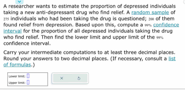 A researcher wants to estimate the proportion of depressed individuals 
taking a new anti-depressant drug who find relief. A random sample of
275 individuals who had been taking the drug is questioned; 200 of them 
found relief from depression. Based upon this, compute a 9% confidence 
interval for the proportion of all depressed individuals taking the drug 
who find relief. Then find the lower limit and upper limit of the 9%
confidence interval. 
Carry your intermediate computations to at least three decimal places. 
Round your answers to two decimal places. (If necessary, consult a list 
of formulas.) 
Lower limit: □ × 5
Upper limit: □